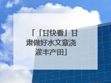 「甘快看」甘肃做好水文章浇灌丰产田