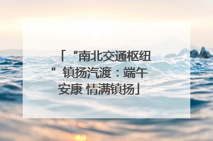 “南北交通枢纽”镇扬汽渡：端午安康 情满镇扬