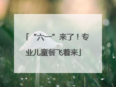 “六一”来了！专业儿童餐飞着来