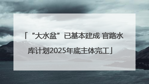 “大水盆”已基本建成 官路水库计划2025年底主体完工