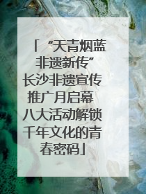 “天青烟蓝 非遗新传”长沙非遗宣传推广月启幕 八大活动解锁千年文化的青春密码