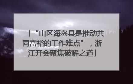“山区海岛县是推动共同富裕的工作难点”，浙江开会聚焦破解之道