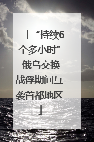 “持续6个多小时” 俄乌交换战俘期间互袭首都地区