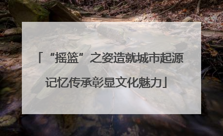 “摇篮”之姿造就城市起源 记忆传承彰显文化魅力