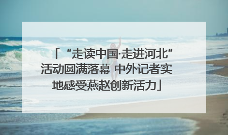 “走读中国·走进河北”活动圆满落幕 中外记者实地感受燕赵创新活力
