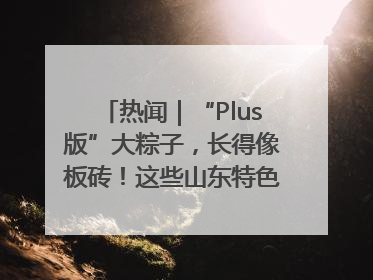 热闻｜“Plus版”大粽子，长得像板砖！这些山东特色粽子你吃过吗？
