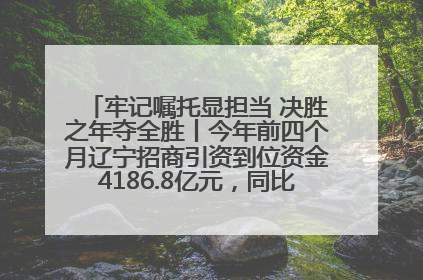 牢记嘱托显担当 决胜之年夺全胜丨今年前四个月辽宁招商引资到位资金4186.8亿元，同比增长17.4%