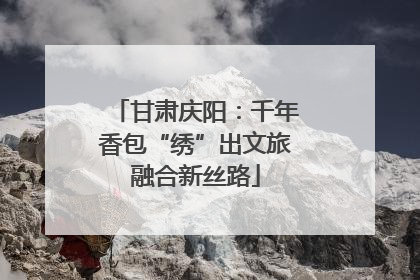 甘肃庆阳：千年香包“绣”出文旅融合新丝路