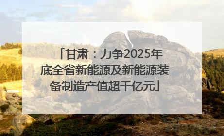 甘肃：力争2025年底全省新能源及新能源装备制造产值超千亿元