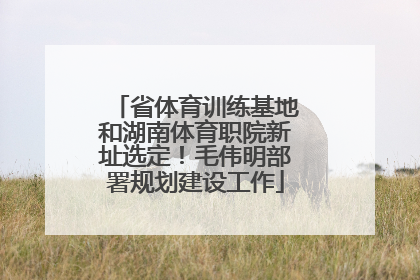 省体育训练基地和湖南体育职院新址选定！毛伟明部署规划建设工作