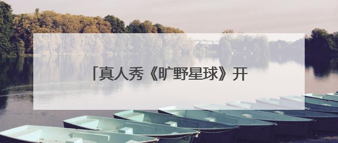 真人秀《旷野星球》开播,魏大勋王安宇组“旷野搭子”探索自然