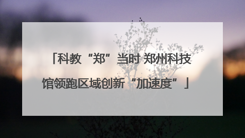 科教“郑”当时 郑州科技馆领跑区域创新“加速度”