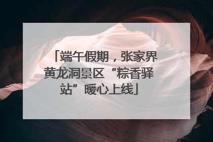 端午假期，张家界黄龙洞景区“粽香驿站”暖心上线