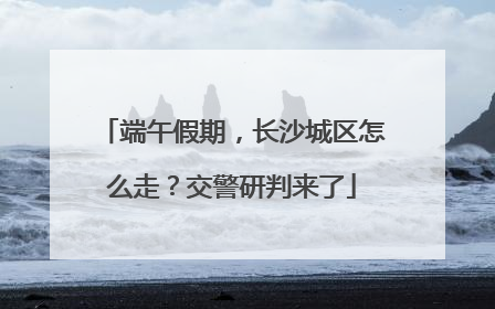 端午假期，长沙城区怎么走？交警研判来了