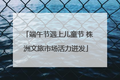 端午节遇上儿童节 株洲文旅市场活力迸发