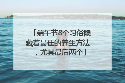 端午节8个习俗隐藏着最佳的养生方法，尤其最后两个