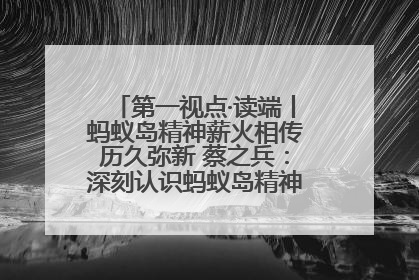 第一视点·读端丨蚂蚁岛精神薪火相传历久弥新 蔡之兵：深刻认识蚂蚁岛精神的“精气神”