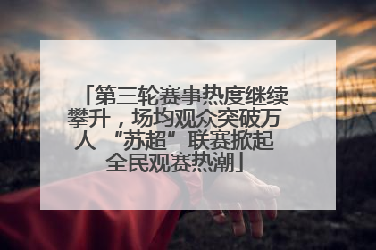 第三轮赛事热度继续攀升，场均观众突破万人 “苏超”联赛掀起全民观赛热潮