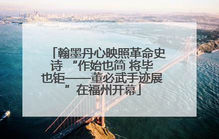 翰墨丹心映照革命史诗 “作始也简 将毕也钜——董必武手迹展”在福州开幕