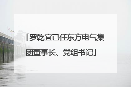 罗乾宜已任东方电气集团董事长、党组书记