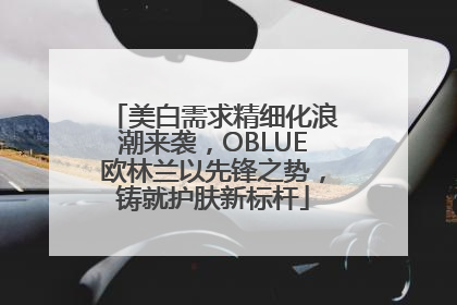 美白需求精细化浪潮来袭，OBLUE欧林兰以先锋之势，铸就护肤新标杆