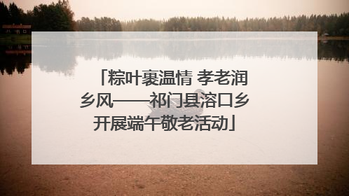 粽叶裹温情 孝老润乡风——祁门县溶口乡开展端午敬老活动