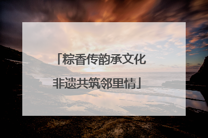 粽香传韵承文化 非遗共筑邻里情