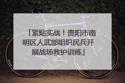 紧贴实战！贵阳市南明区人武部组织民兵开展战场救护训练