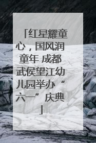 红星耀童心，国风润童年 成都武侯望江幼儿园举办“六一”庆典
