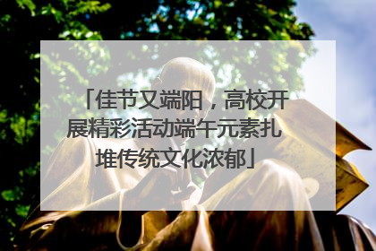 佳节又端阳，高校开展精彩活动端午元素扎堆传统文化浓郁