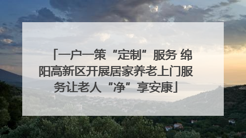 一户一策“定制”服务 绵阳高新区开展居家养老上门服务让老人“净”享安康