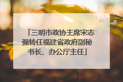 三明市政协主席宋志强转任福建省政府副秘书长、办公厅主任