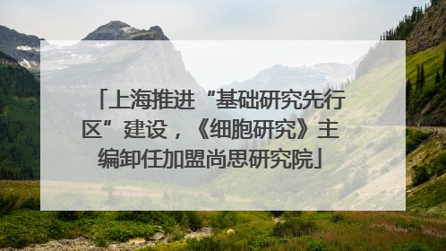 上海推进“基础研究先行区”建设，《细胞研究》主编卸任加盟尚思研究院
