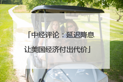 中经评论：延迟降息让美国经济付出代价