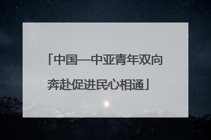 中国—中亚青年双向奔赴促进民心相通