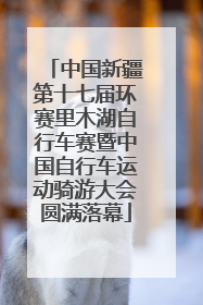 中国新疆第十七届环赛里木湖自行车赛暨中国自行车运动骑游大会圆满落幕