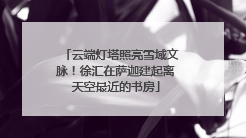 云端灯塔照亮雪域文脉！徐汇在萨迦建起离天空最近的书房