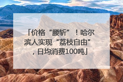 价格“腰斩”！哈尔滨人实现“荔枝自由”，日均消费100吨