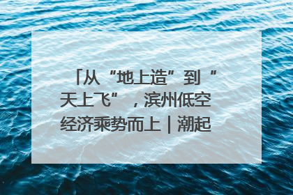从“地上造”到“天上飞”，滨州低空经济乘势而上｜潮起渤海・网聚黄蓝