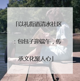 以礼街道清水社区：包包子迎端午，传承文化聚人心