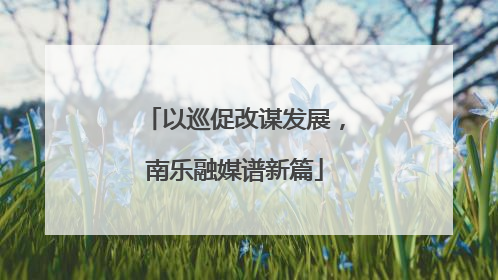 以巡促改谋发展，南乐融媒谱新篇
