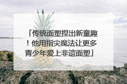 传统面塑捏出新童趣！他用指尖魔法让更多青少年爱上非遗面塑