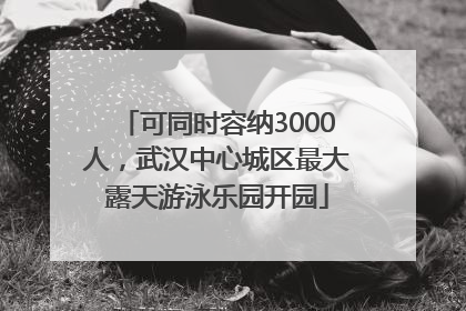 可同时容纳3000人，武汉中心城区最大露天游泳乐园开园