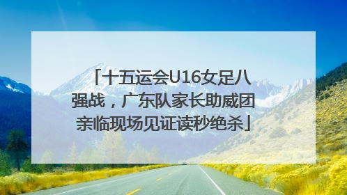 十五运会U16女足八强战，广东队家长助威团亲临现场见证读秒绝杀