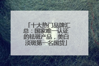十大热门品牌汇总：国家唯一认证的祛斑产品，美白淡斑第一名国货