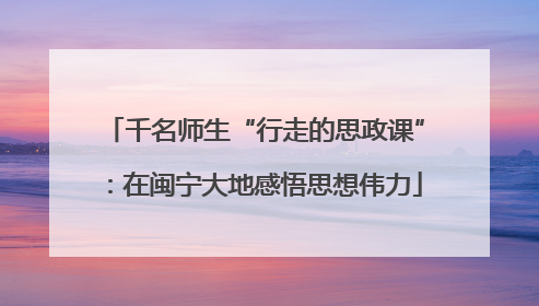 千名师生“行走的思政课”：在闽宁大地感悟思想伟力