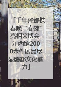 千年瓷都携春晚“春碗”亮相文博会 江西馆2000余件展品尽显赣鄱文化魅力