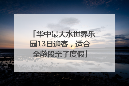 华中最大水世界乐园13日迎客，适合全龄段亲子度假