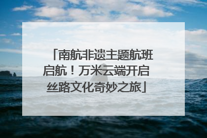 南航非遗主题航班启航！万米云端开启丝路文化奇妙之旅