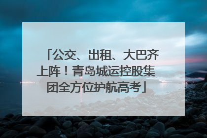 公交、出租、大巴齐上阵！青岛城运控股集团全方位护航高考